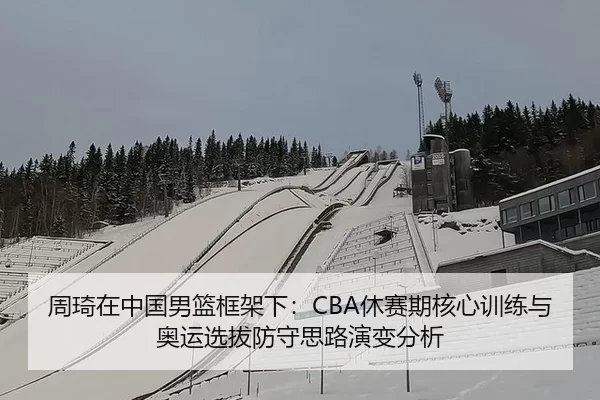 周琦在中国男篮框架下：CBA休赛期核心训练与奥运选拔防守思路演变分析