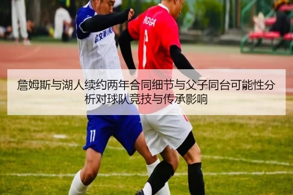 詹姆斯与湖人续约两年合同细节与父子同台可能性分析对球队竞技与传承影响