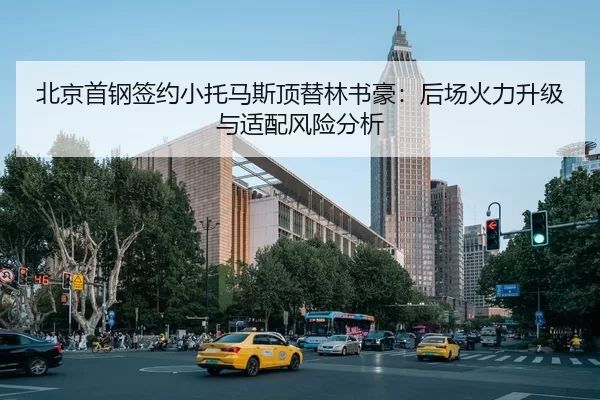 北京首钢签约小托马斯顶替林书豪：后场火力升级与适配风险分析